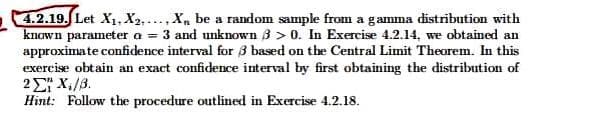 4.2.19. Let X₁, X2..... X be a random sample from a gamma distribution with
known parameter a = 3 and unknown 3 > 0. In Exercise 4.2.14, we obtained an
approximate confidence interval for 3 based on the Central Limit Theorem. In this
exercise obtain an exact confidence interval by first obtaining the distribution of
22 X./β.
Hint: Follow the procedure outlined in Exercise 4.2.18.