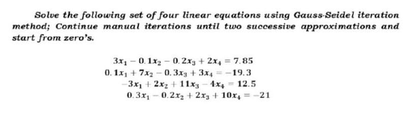 Solve the following set of four linear equations using Gauss-Seidel iteration
method; Continue manual iterations until two successive approximations and
start from zero's.
3x1
-
-0.1x20. 2x3 + 2x4 = 7.85
=
0.1x1 + 7x2 -0.3x3 + 3x4 = -19.3
-3x₁ + 2x₂ + 11x3 4x4 12.5
0.3x₁0.2x₂ + 2x3 + 10x4 = -21