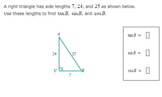 A right triangle has side lengths 7, 24, and 25 as shown below.
Use these lengths to find tanB, sin B, and cos B.
A
tan B =
24
25
sin B =
cos B =
7
