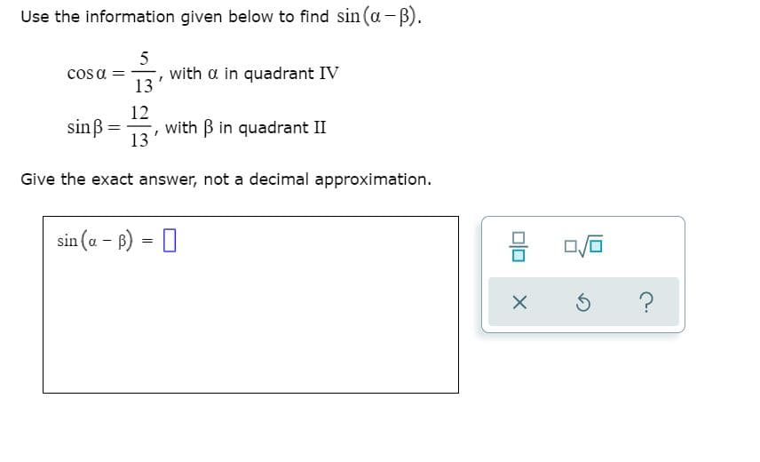 Use the information given below to find sin (a-B).
5
cos a =
with a in quadrant IV
13
12
sinß =
with B in quadrant II
13
Give the exact answer, not a decimal approximation.
sin (a - B) = 0
믐
?
