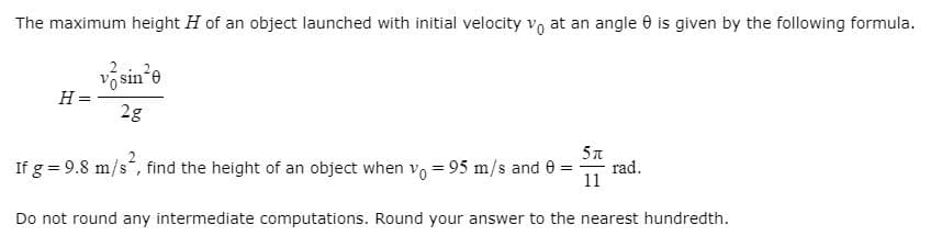 The maximum height H of an object launched with initial velocity vo at an angle 0 is given by the following formula.
v sin'e
H =
2g
5n
If g = 9.8 m/s“, find the height of an object when vo = 95 m/s and 0 =
rad.
11
Do not round any intermediate computations. Round your answer to the nearest hundredth.
