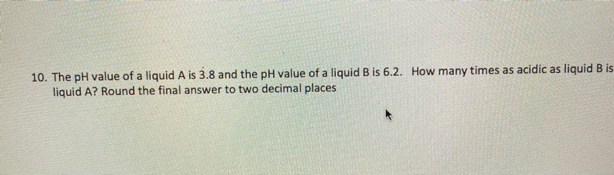 10. The pH value of a liquid A is 3.8 and the pH value of a liquid B is 6.2. How many times as acidic as liquid B is
liquid A? Round the final answer to two decimal places
