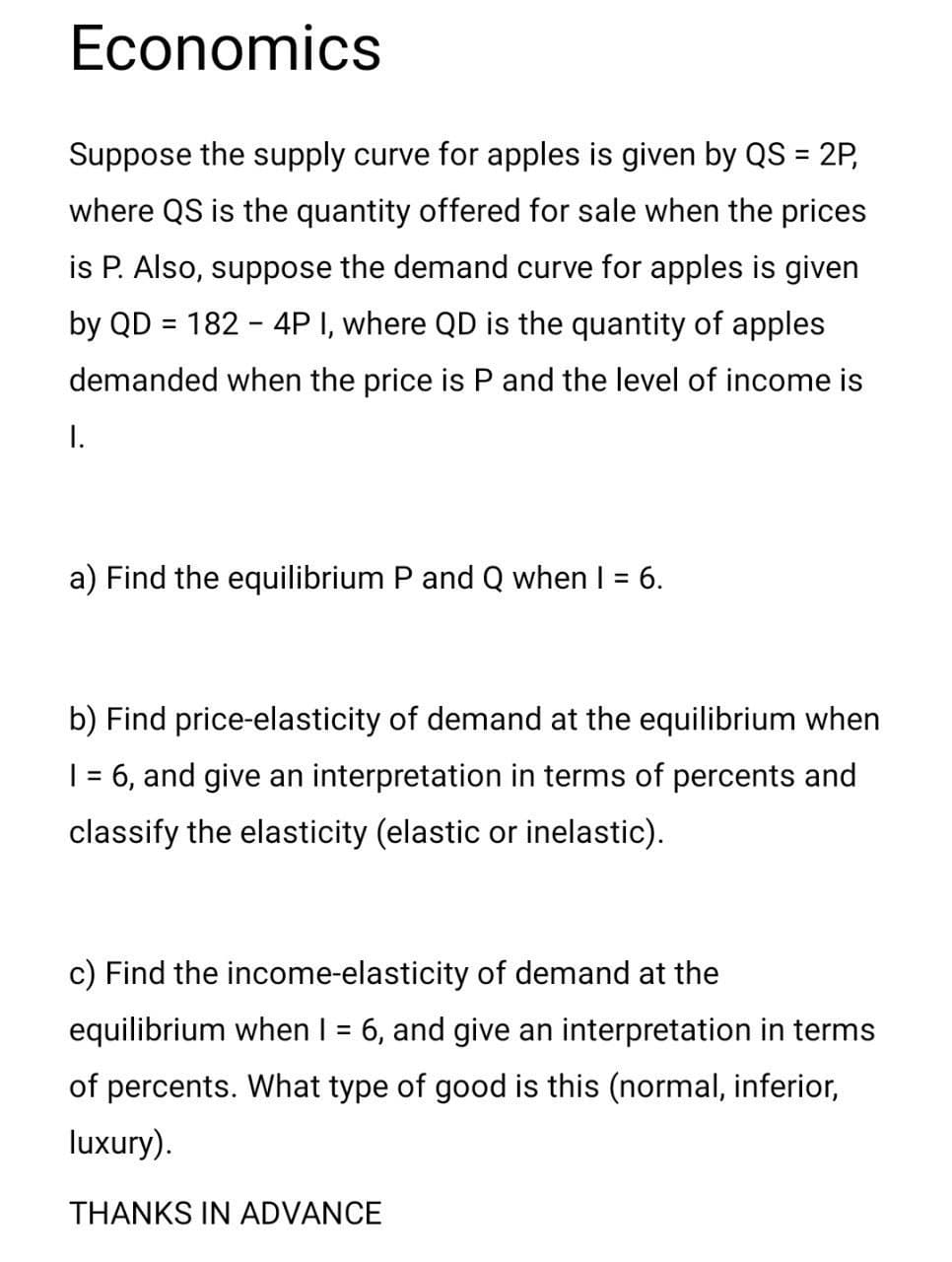 Economics
Suppose the supply curve for apples is given by QS = 2P,
%3D
where QS is the quantity offered for sale when the prices
is P. Also, suppose the demand curve for apples is given
by QD = 182 - 4P I, where QD is the quantity of apples
demanded when the price is P and the level of income is
I.
a) Find the equilibrium P and Q when I = 6.
%3D
b) Find price-elasticity of demand at the equilibrium when
| = 6, and give an interpretation in terms of percents and
classify the elasticity (elastic or inelastic).
c) Find the income-elasticity of demand at the
equilibrium when I = 6, and give an interpretation in terms
of percents. What type of good is this (normal, inferior,
luxury).
THANKS IN ADVANCE
