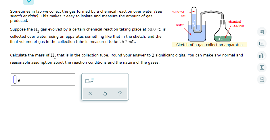 Sometimes in lab we collect the gas formed by a chemical reaction over water (see
sketch at right). This makes it easy to isolate and measure the amount of gas
produced.
collected
gas
chemical
water
reaction
Suppose the H, gas evolved by a certain chemical reaction taking place at 50.0 °C is
collected over water, using an apparatus something like that in the sketch, and the
final volume of gas in the collection tube is measured to be 26.2 mL.
Sketch of a gas-collection apparatus
Calculate the mass of H, that is in the collection tube. Round your answer to 2 significant digits. You can make any normal and
alo
reasonable assumption about the reaction conditions and the nature of the gases.
Ar
