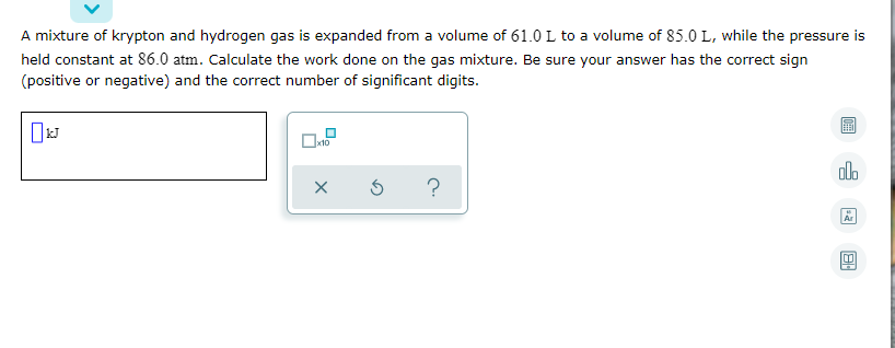 A mixture of krypton and hydrogen gas is expanded from a volume of 61.0 L to a volume of 85.0 L, while the pressure is
held constant at 86.0 atm. Calculate the work done on the gas mixture. Be sure your answer has the correct sign
(positive or negative) and the correct number of significant digits.
al.
Ar
