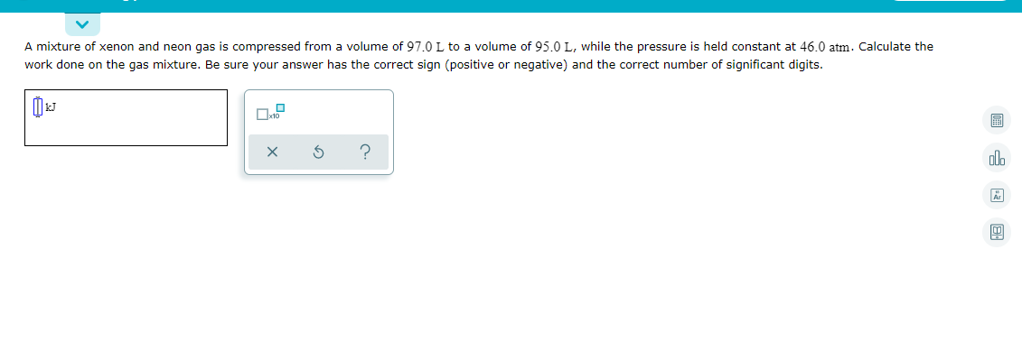 A mixture of xenon and neon gas is compressed from a volume of 97.0 L to a volume of 95.0 L, while the pressure is held constant at 46.0 atm. Calculate the
work done on the gas mixture. Be sure your answer has the correct sign (positive or negative) and the correct number of significant digits.
圖
olh
