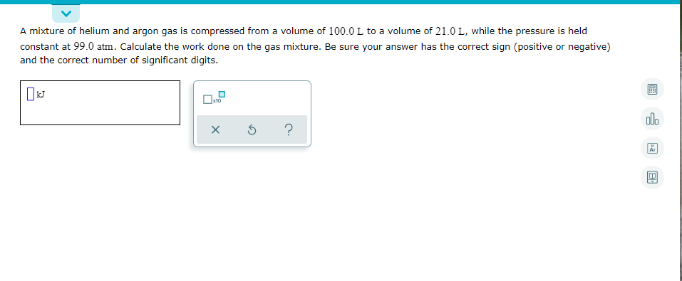 A mixture of helium and argon gas is compressed from a volume of 100.0 L to a volume of 21.0 L, while the pressure is held
constant at 99.0 atm. Calculate the work done on the gas mixture. Be sure your answer has the correct sign (positive or negative)
and the correct number of significant digits.
olo
?
