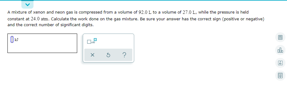 A mixture of xenon and neon gas is compressed from a volume of 92.0 L to a volume of 27.0 L, while the pressure is held
constant at 24.0 atm. Calculate the work done on the gas mixture. Be sure your answer has the correct sign (positive or negative)
and the correct number of significant digits.
x10
olo
?

