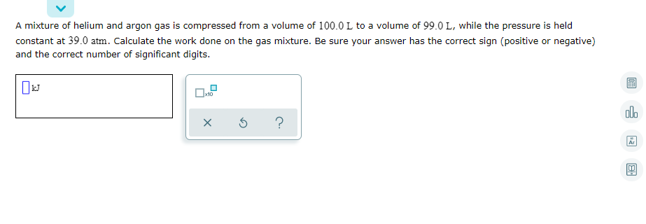 A mixture of helium and argon gas is compressed from a volume of 100.0 L to a volume of 99.0 L, while the pressure is held
constant at 39.0 atm. Calculate the work done on the gas mixture. Be sure your answer has the correct sign (positive or negative)
and the correct number of significant digits.
画
x10
Ar
