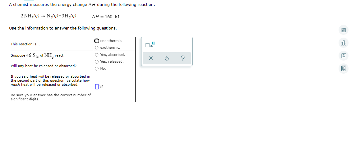 A chemist measures the energy change AH during the following reaction:
2 NH,(9) - N,(9)+3H,(9)
AH = 160. kJ
Use the information to answer the following questions.
O endothermic.
This reaction is...
alo
O exothermic.
Suppose 46.5 g of NH, react.
O Yes, absorbed.
O Yes, released.
Will any heat be released or absorbed?
O No.
If you said heat will be released or absorbed in
the second part of this question, calculate how
much heat will be released or absorbed.
Be sure your answer has the correct number of
significant digits.
