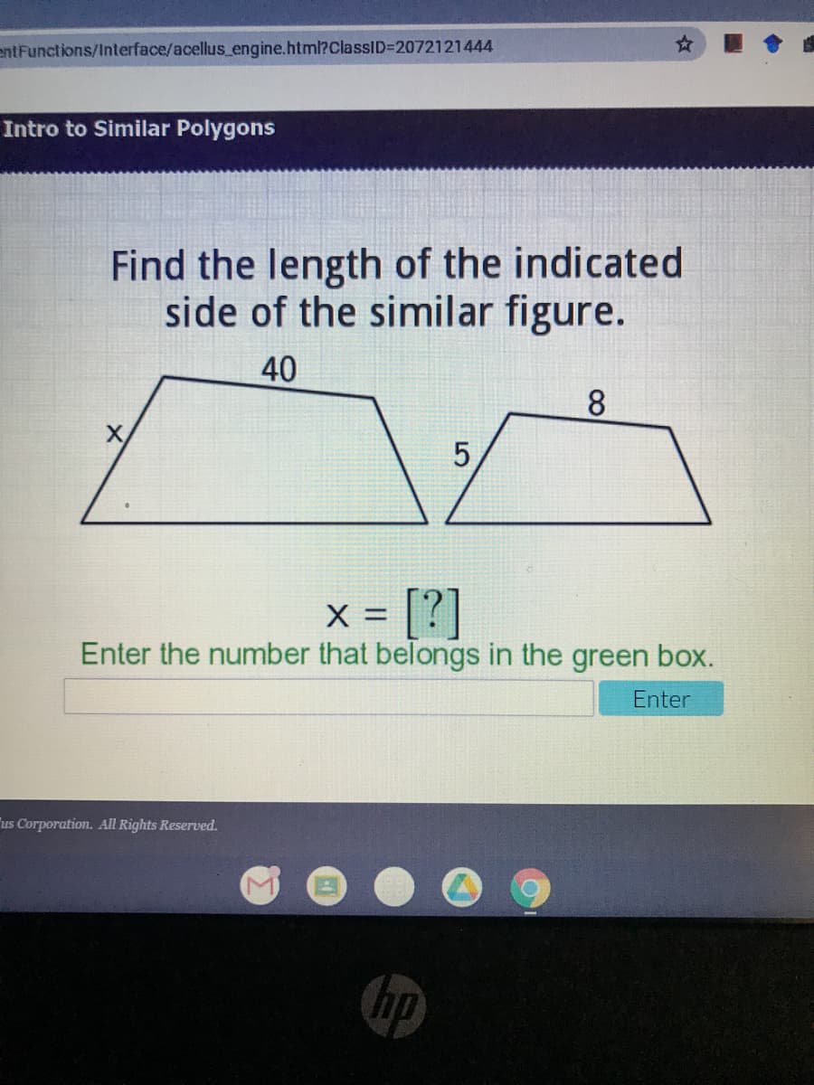 entFunctions/Interface/acellus_engine.html?ClassID=2072121444
Intro to Similar Polygons
Find the length of the indicated
side of the similar figure.
40
8.
X
[?]
X =
Enter the number that belongs in the green box.
Enter
us Corporation. All Rights Reserved.
