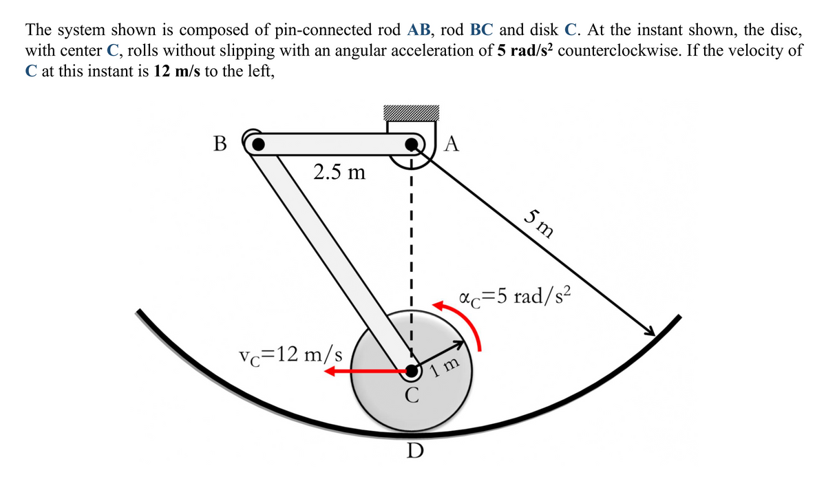 The system shown is composed of pin-connected rod AB, rod BC and disk C. At the instant shown, the disc,
with center C, rolls without slipping with an angular acceleration of 5 rad/s² counterclockwise. If the velocity of
C at this instant is 12 m/s to the left,
B
2.5 m
Vc=12 m/s
I
I
с
D
A
5 m
αc=5 rad/s²
1 m