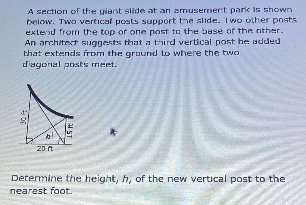 A section of the giant slide at an amusement park is shown
below. Two vertical posts support the slide. Two other posts
extend from the top of one post to the base of the other.
An architect suggests that a third vertical post be added
that extends from the ground to where the two
diagonal posts meet.
20 ft
Determine the height, h, of the new vertical post to the
nearest foot.
30 ft
15 ft

