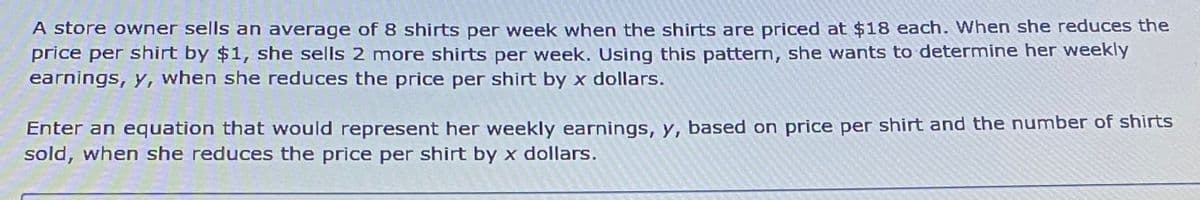 A store owner sells an average of 8 shirts per week when the shirts are priced at $18 each. When she reduces the
price per shirt by $1, she sells 2 more shirts per week. Using this pattern, she wants to determine her weekly
earnings, y, when she reduces the price per shirt by x dollars.
Enter an equation that would represent her weekly earnings, y, based on price per shirt and the number of shirts
sold, when she reduces the price per shirt by x dollars.
