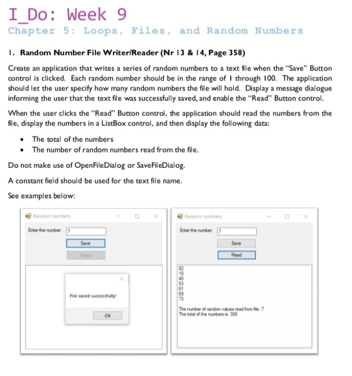 I_Do: Week 9
Chapter 5: Loops, Files, and Random Numbers
1. Random Number File Writer/Reader (Nr 13 & 14, Page 358)
Create an application that writes a series of random numbers to a text file when the "Save" Button
control is clicked. Each random number should be in the range of I through 100. The application
should let the user specify how many random numbers the file will hold. Display a message dialogue
informing the user that the text file was successfully saved, and enable the "Read" Button control.
When the user clicks the "Read" Button control, the application should read the numbers from the
file, display the numbers in a ListBox control, and then display the following data:
• The total of the numbers
• The number of random numbers read from the file.
Do not make use of OpenFileDialog or SaveFileDialog.
A constant field should be used for the text file name.
See examples below:
Random numbers
Random numbers
Erter the number. 7
Erter the number 7
Save
Save
Read
Read
10
69
File saved successfully
The number of random values rmad from fle: 7
The total of the numben is: 388
OK
