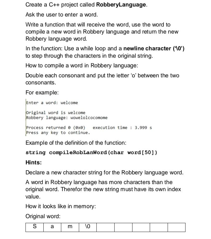 Create a C++ project called RobberyLanguage.
Ask the user to enter a word.
Write a function that will receive the word, use the word to
compile a new word in Robbery language and return the new
Robbery language word.
In the function: Use a while loop and a newline character (10')
to step through the characters in the original string.
How to compile a word in Robbery language:
Double each consonant and put the letter 'o' between the two
consonants.
For example:
Enter a word: welcome
Original word is welcome
Robbery language: wowelolcocomome
Process returned e (exe)
Press any key to continue.
execution time : 3.999 s
Example of the definition of the function:
string compileRobLanWord (char word[50])
Hints:
Declare a new character string for the Robbery language word.
A word in Robbery language has more characters than the
original word. Therefor the new string must have its own index
value.
How it looks like in memory:
Original word:
S
a m
