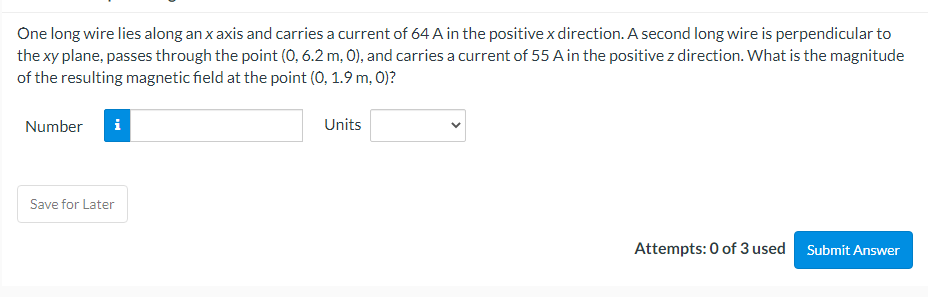 One long wire lies along an x axis and carries a current of 64 A in the positivex direction. A second long wire is perpendicular to
the xy plane, passes through the point (0, 6.2 m, 0), and carries a current of 55 A in the positive z direction. What is the magnitude
of the resulting magnetic field at the point (0, 1.9 m, 0)?
Number
Units
Save for Later
Attempts: 0 of 3 used
Submit Answer
