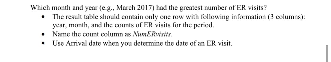 Which month and year (e.g., March 2017) had the greatest number of ER visits?
The result table should contain only one row with following information (3 columns):
year, month, and the counts of ER visits for the period.
Name the count column as NumERvisits.
Use Arrival date when you determine the date of an ER visit.
