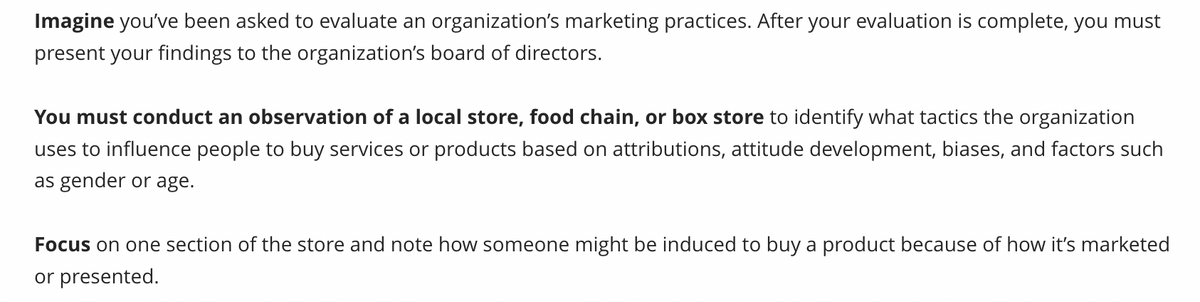 Imagine you've been asked to evaluate an organization's marketing practices. After your evaluation is complete, you must
present your findings to the organization's board of directors.
You must conduct an observation of a local store, food chain, or box store to identify what tactics the organization
uses to influence people to buy services or products based on attributions, attitude development, biases, and factors such
as gender or age.
Focus on one section of the store and note how someone might be induced to buy a product because of how it's marketed
or presented.