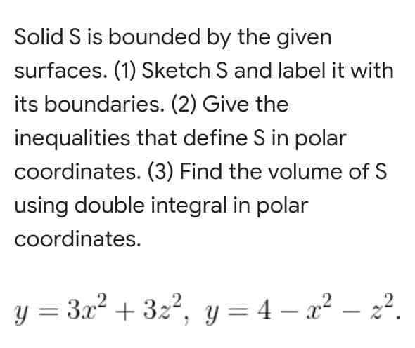Solid S is bounded by the given
surfaces. (1) Sketch S and label it with
its boundaries. (2) Give the
inequalities that define S in polar
coordinates. (3) Find the volume of S
using double integral in polar
coordinates.
y = 3x² + 3x², y = 4x² - 2².
