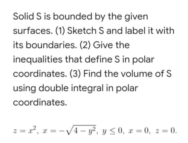 Solid S is bounded by the given
surfaces. (1) Sketch S and label it with
its boundaries. (2) Give the
inequalities that define S in polar
coordinates. (3) Find the volume of S
using double integral in polar
coordinates.
z = x², x = -√√√4-y², y ≤0, x=0, z = 0.