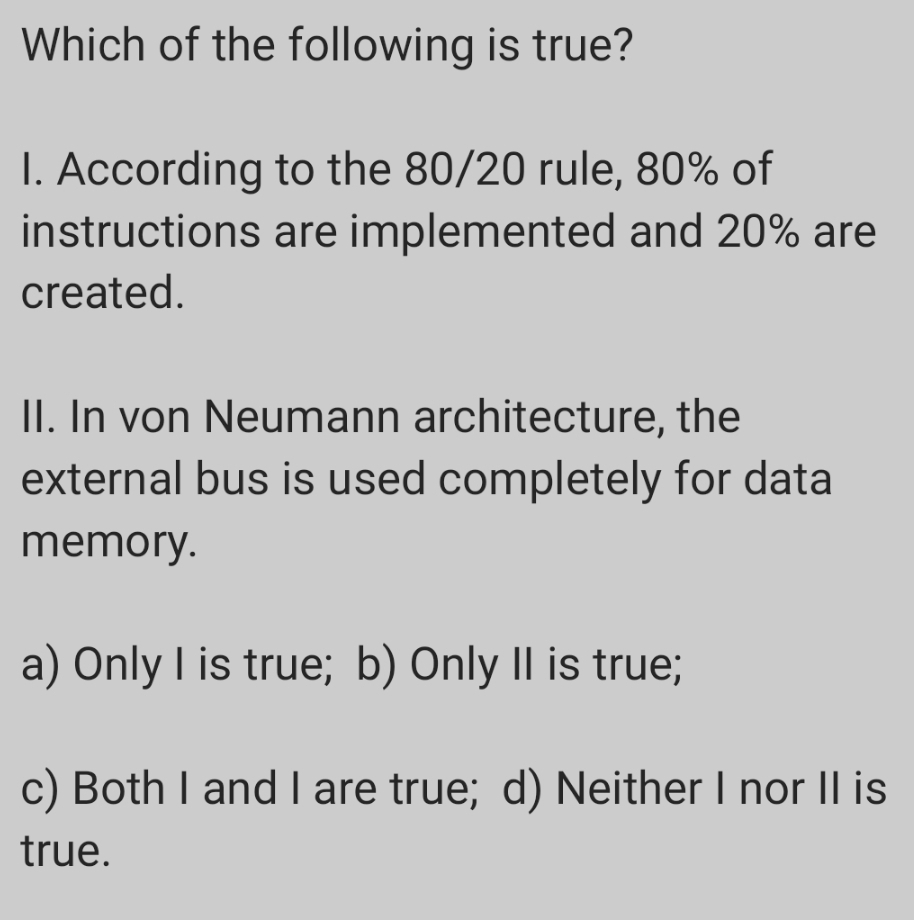 Which of the following is true?
I. According to the 80/20 rule, 80% of
instructions are implemented and 20% are
created.
II. In von Neumann architecture, the
external bus is used completely for data
memory.
a) Only I is true; b) Only II is true;
c) Both I and I are true; d) Neither I nor |l is
true.
