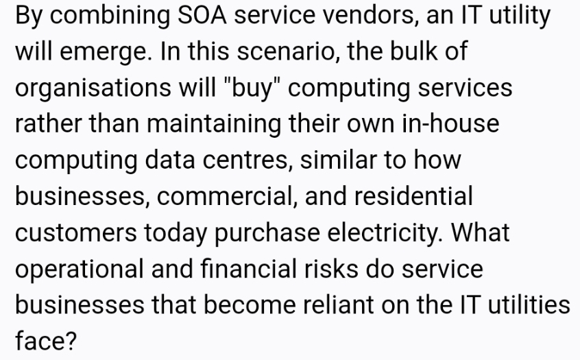 By combining SOA service vendors, an IT utility
will emerge. In this scenario, the bulk of
organisations will "buy" computing services
rather than maintaining their own in-house
computing data centres, similar to how
businesses, commercial, and residential
customers today purchase electricity. What
operational and financial risks do service
businesses that become reliant on the IT utilities
face?
