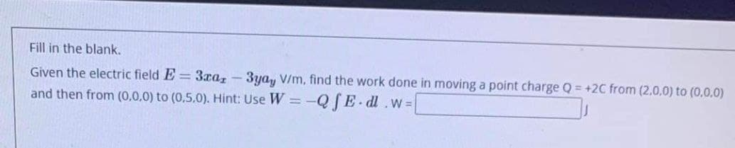 Fill in the blank.
Given the electric field E = 3xaz - 3yay V/m, find the work done in moving a point charge Q = +2C from (2.0,0) to (0,0.0)
and then from (0.0.0) to (0,5.0). Hint: Use W -Q[E.dl.w=
