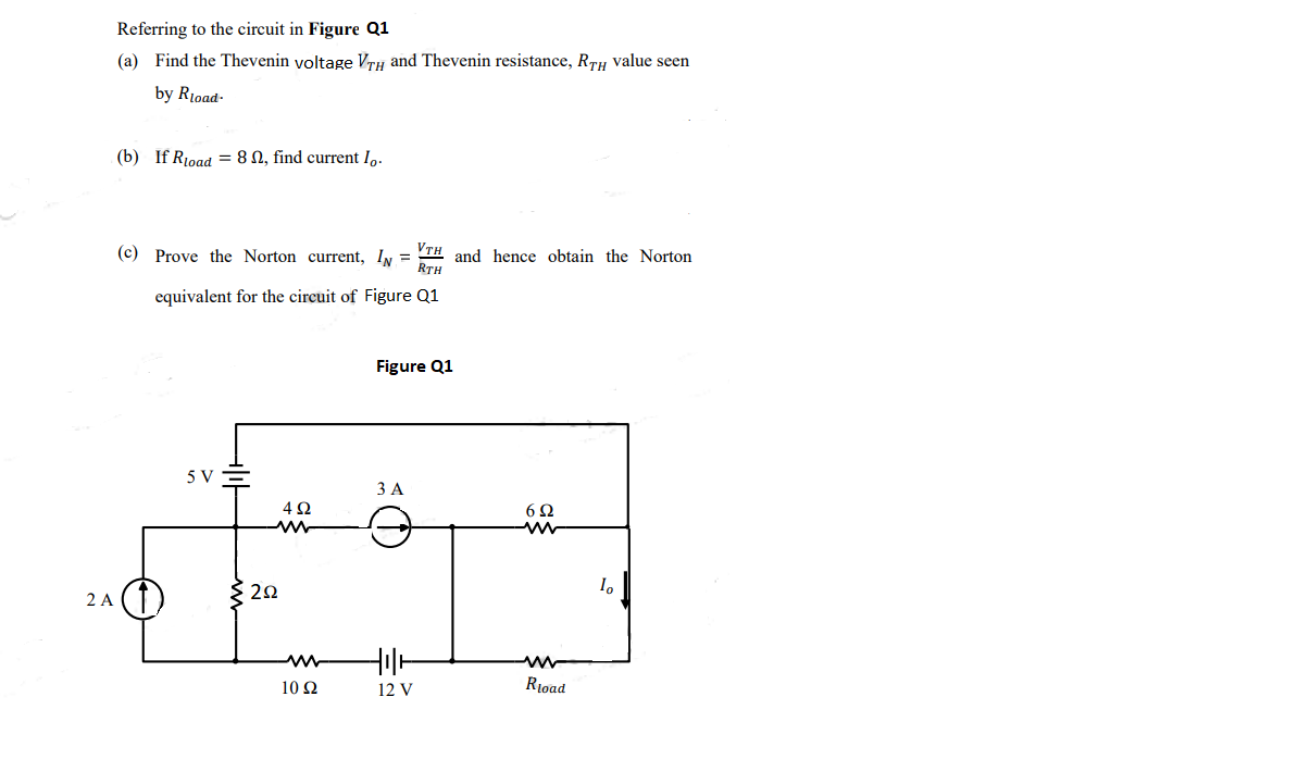 Referring to the circuit in Figure Q1
(a) Find the Thevenin yoltage VrH and Thevenin resistance, RrH value seen
by Rioad-
(b) If Rioad = 8 N, find current I,.
VTH and hence obtain the Norton
RTH
(c) Prove the Norton current, IN =
equivalent for the circuit of Figure Q1
Figure Q1
5 V
ЗА
4Ω
6Ω
2 A (T
{ 22
10 Ω
12 V
Rioad
