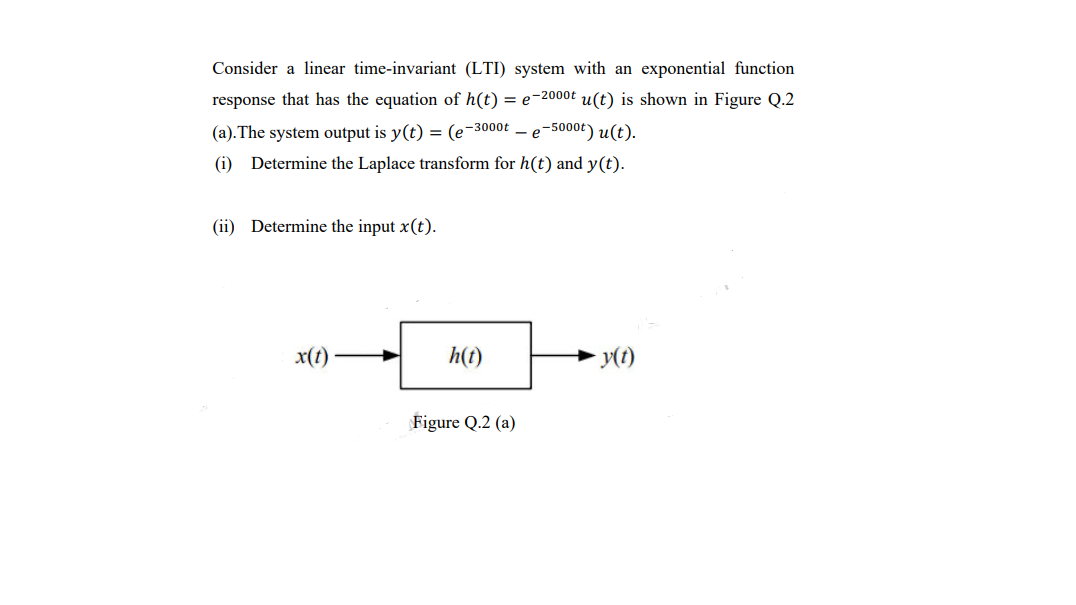 Consider a linear time-invariant (LTI) system with an exponential function
response that has the equation of h(t) = e-2000t u(t) is shown in Figure Q.2
(a).The system output is y(t) = (e-3000t – e-5000t) u(t).
(i) Determine the Laplace transform for h(t) and y(t).
(ii) Determine the input x(t).
x(t)
h(t)
y(t)
Figure Q.2 (a)
