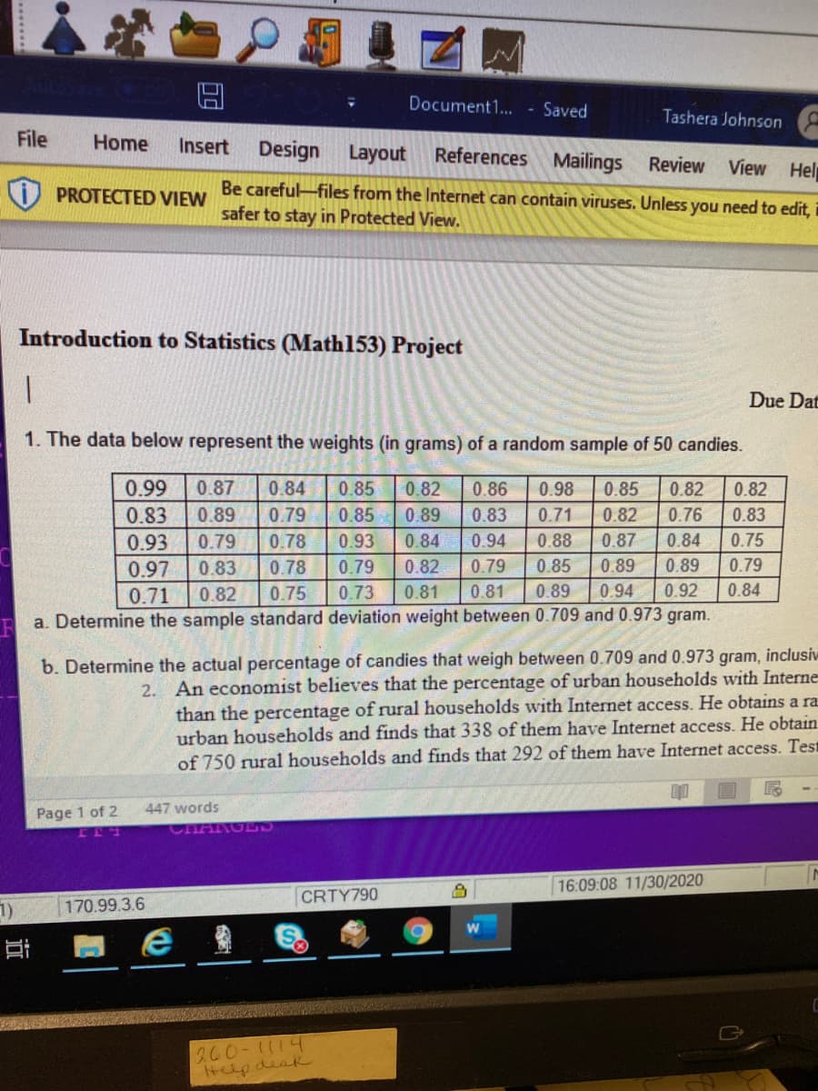 Document1... - Saved
Tashera Johnson
File
Home
Insert Design
Layout
References Mailings Review
View Help
Be careful-files from the Internet can contain viruses. Unless you need to edit,
safer to stay in Protected View.
PROTECTED VIEW
Introduction to Statistics (Math153) Project
Due Dat
1. The data below represent the weights (in grams) of a random sample of 50 candies.
0.99
0.87
0.84
0.85
0.82
0.86
0.98
0.85
0.82
0.82
0.83
0.89
0.79
0.85
0.89
0.83
0.71
0.82
0.76
0.83
0.93
0.79
0.78
0.93
0.84
0.94
0.88
0.87
0.84
0.75
0.83
0.78
0.79
0.82
0.79
0.85
0.89
0.89
0.79
0.97
0.71
0.82
0.75
0.73
0.81
0.81
0.89
0.94
0.92
0.84
a. Determine the sample standard deviation weight between 0.709 and 0.973 gram.
b. Determine the actual percentage of candies that weigh between 0.709 and 0.973 gram, inclusiv
2. An economist believes that the percentage of urban households with Interne
than the percentage of rural households with Internet access. He obtains a ra
urban households and finds that 338 of them have Internet access.. He obtain
of 750 rural households and finds that 292 of them have Internet access. Test
447 words
Page 1 of 2
CHARGL
16:09:08 11/30/2020
CRTY790
1)
170.99.3.6
S.
200-1114
Helpdeak
近
