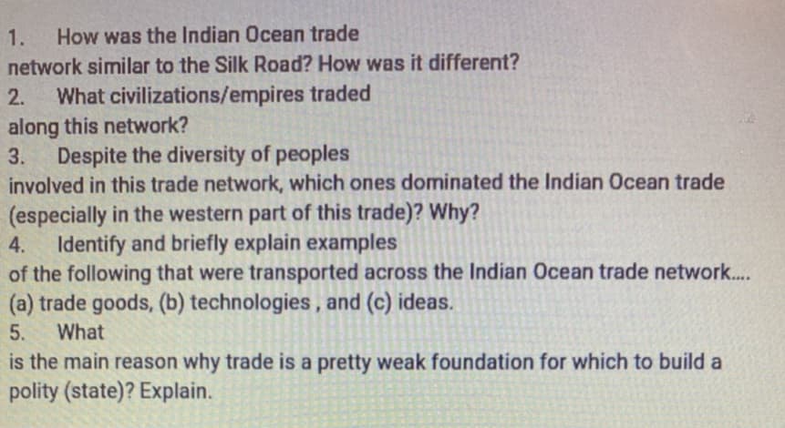 1.
How was the Indian Ocean trade
network similar to the Silk Road? How was it different?
What civilizations/empires traded
along this network?
3. Despite the diversity of peoples
involved in this trade network, which ones dominated the Indian Ocean trade
(especially in the western part of this trade)? Why?
Identify and briefly explain examples
of the following that were transported across the Indian Ocean trade network...
(a) trade goods, (b) technologies, and (c) ideas.
2.
4.
5.
What
is the main reason why trade is a pretty weak foundation for which to build a
polity (state)? Explain.
