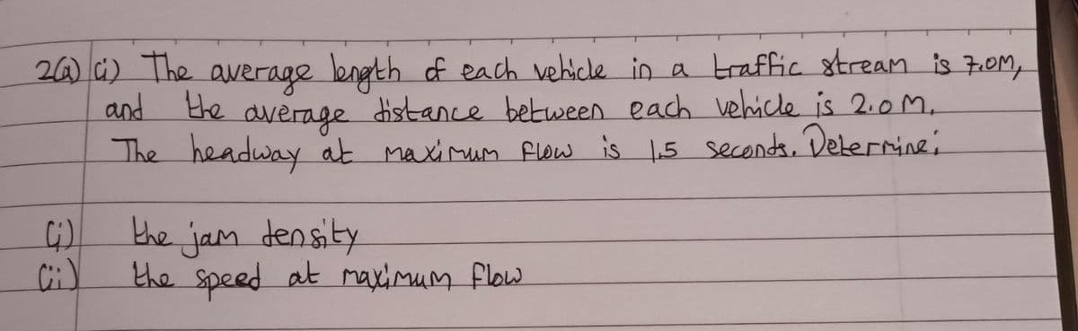 2(a) c) The average length of each vehicle in a traffic stream is 7.0M,
and the average distance between each vehicle is 2.0M.
The headway at maximum flow is 1.5 seconds. Determine;
(i)
(ii)
the jam density
the speed at maximum flow