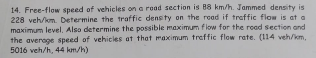 14. Free-flow speed of vehicles on a road section is 88 km/h. Jammed density is
228 veh/km. Determine the traffic density on the road if traffic flow is at a
maximum level. Also determine the possible maximum flow for the road section and
the average speed of vehicles at that maximum traffic flow rate. (114 veh/km,
5016 veh/h, 44 km/h)