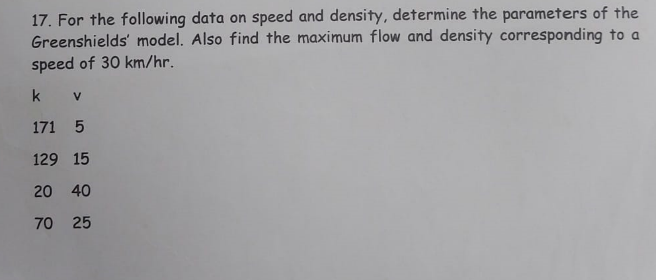 17. For the following data on speed and density, determine the parameters of the
Greenshields' model. Also find the maximum flow and density corresponding to a
speed of 30 km/hr.
k V
171 5
129 15
20 40
225
70 25
272