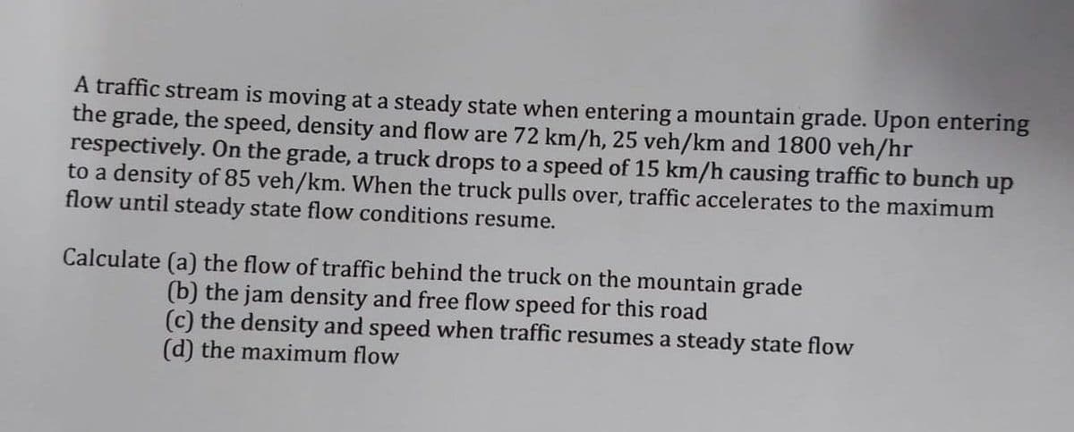 A traffic stream is moving at a steady state when entering a mountain grade. Upon entering
the grade, the speed, density and flow are 72 km/h, 25 veh/km and 1800 veh/hr
respectively. On the grade, a truck drops to a speed of 15 km/h causing traffic to bunch up
to a density of 85 veh/km. When the truck pulls over, traffic accelerates to the maximum
flow until steady state flow conditions resume.
Calculate (a) the flow of traffic behind the truck on the mountain grade
(b) the jam density and free flow speed for this road
(c) the density and speed when traffic resumes a steady state flow
(d) the maximum flow
