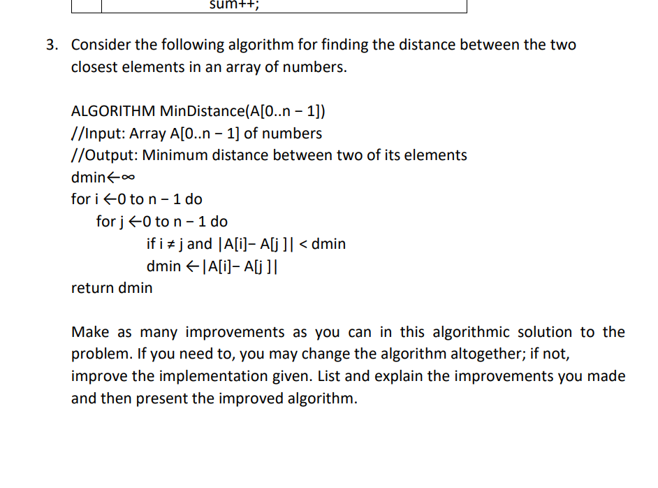 sum++;
3. Consider the following algorithm for finding the distance between the two
closest elements in an array of numbers.
ALGORITHM MinDistance(A[0..n – 1])
//Input: Array A[0..n – 1] of numbers
//Output: Minimum distance between two of its elements
dmin<o
for i 0 to n - 1 do
for j+0 to n - 1 do
if i + j and |A[i]- A[j ]| < dmin
dmin +|A[i]- A[j ]|
return dmin
Make as many improvements as you can in this algorithmic solution to the
problem. If you need to, you may change the algorithm altogether; if not,
improve the implementation given. List and explain the improvements you made
and then present the improved algorithm.
