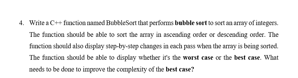 4. Write a C++ function named BubbleSort that performs bubble sort to sort an array of integers.
The function should be able to sort the array in ascending order or descending order. The
function should also display step-by-step changes in each pass when the array is being sorted.
The function should be able to display whether it's the worst case or the best case. What
needs to be done to improve the complexity of the best case?
