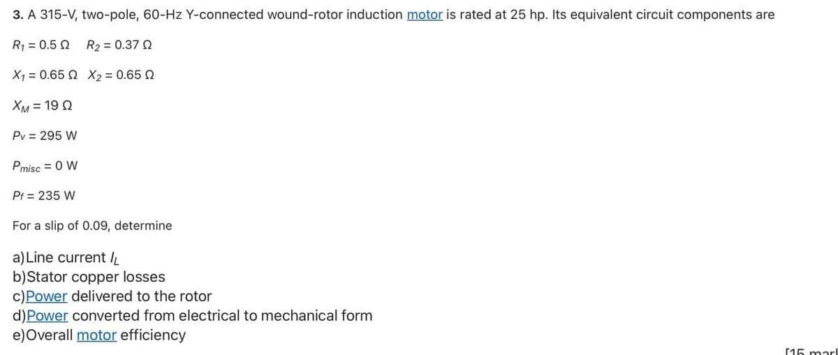 3. A 315-V, two-pole, 60-Hz Y-connected wound-rotor induction motor is rated at 25 hp. Its equivalent circuit components are
R1 = 0.5 Q
R2 = 0.37 Q
X1 = 0.65 2 X2 = 0.65 2
XM = 19 Q
Pv = 295 W
Pmisc = 0 W
Pf = 235 W
For a slip of 0.09, determine
a) Line current I
b)Stator copper losses
c)Power delivered to the rotor
d)Power converted from electrical to mechanical form
e)Overall motor efficiency
[15 marl
