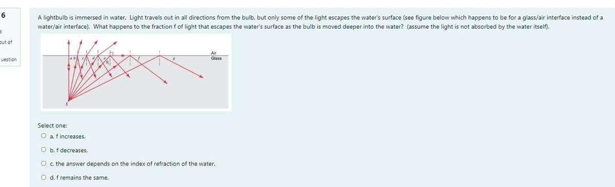6
A lightbulb is immersed in water. Light travels out in all directions from the bulb, but only some of the light escapes the water's surface (see figure below which happens to be for a glass/air interface instead of a
water/air interface). What happens to the fraction f of light that escapes the water's surface as the bulb is moved deeper into the water? (assume the light is not absorbed by the water itself).
put of
uestion
Glass
Select one:
O a. f increases.
O b. f decreases.
O c. the answer depends on the index of refraction of the water.
O d. f remains the same.
