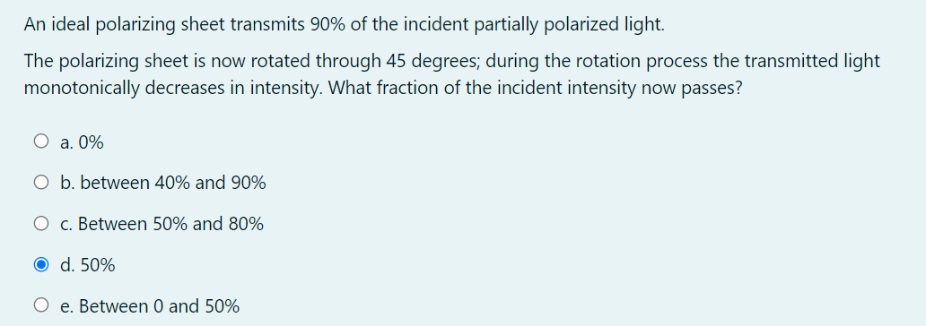 An ideal polarizing sheet transmits 90% of the incident partially polarized light.
The polarizing sheet is now rotated through 45 degrees; during the rotation process the transmitted light
monotonically decreases in intensity. What fraction of the incident intensity now passes?
O a. 0%
O b. between 40% and 90%
O c. Between 50% and 80%
O d. 50%
O e. Between 0 and 50%
