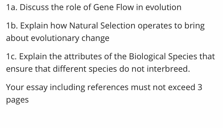 1a. Discuss the role of Gene Flow in evolution
1b. Explain how Natural Selection operates to bring
about evolutionary change
1c. Explain the attributes of the Biological Species that
ensure that different species do not interbreed.
Your essay including references must not exceed 3
pages
