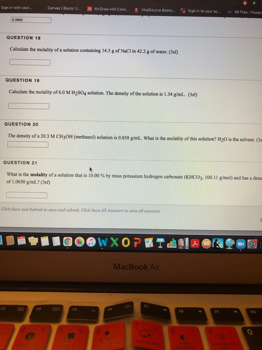 Sign in with your..
Canvas | Baylor U.
M McGraw-Hill Conn.
VitalSource Books..
Sign in to your ac..
Dx All Files | Powere
0.0883
QUESTION 18
Calculate the molality of a solution containing 14.3 g of NaCl in 42.2 g of water. (3sf)
QUESTION 19
Calculate the molality of 6.0 M H2SO4 solution. The density of the solution is 1.34 g/mL. (3sf)
QUESTION 20
The density of a 20.3 M CH3OH (methanol) solution is 0.858 g/mL. What is the molality of this solution? H20 is the solvent. (3s
QUESTION 21
What is the molality of a solution that is 10.00 % by mass potassium hydrogen carbonate (KHCO3, 100.11 g/mol) and has a dens
of 1.0650 g/mL? (3sf)
Click Save and Submit to save and submit. Click Save All Answers to save all answers.
WXOPES
MacBook Air
F7
F3
F4
BAR
F5
F6
F8
FIO
&
8.
AUDIO
ENHANC
BACKOROUND
TASKS
