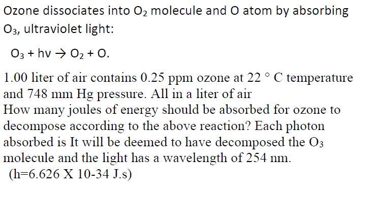 Ozone dissociates into O2 molecule and O atom by absorbing
03, ultraviolet light:
O3 + hv → 02 + O.
1.00 liter of air contains 0.25 ppm ozone at 22 ° C temperature
and 748 mm Hg pressure. All in a liter of air
How many joules of energy should be absorbed for ozone to
decompose according to the above reaction? Each photon
absorbed is It will be deemed to have decomposed the O3
molecule and the light has a wavelength of 254 nm.
(h=6.626 X 10-34 J.s)
