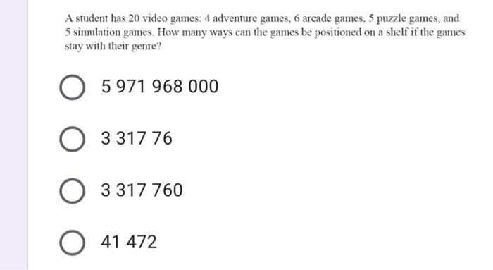 A student has 20 video games: 4 adventure games, 6 arcade games, 5 puzzle games, and
5 simulation games. How many ways can the games be positioned on a shelf if the games
stay with their gere?
5 971 968 000
3 317 76
3 317 760
O 41 472
