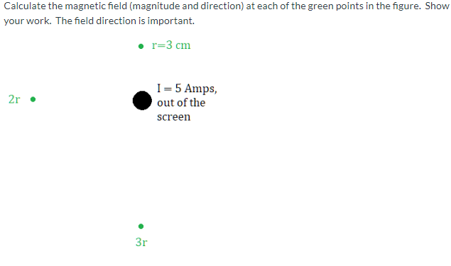 Calculate the magnetic field (magnitude and direction) at each of the green points in the figure. Show
your work. The field direction is important.
• r=3 cm
I= 5 Amps,
out of the
2r •
screen
3r
