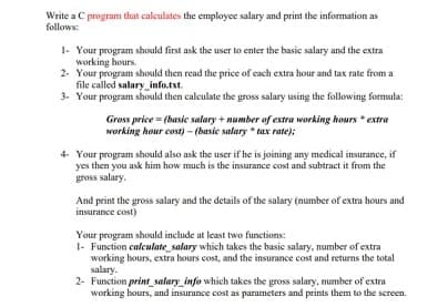 Write a C program that calculates the employee salary and print the information as
follows:
1- Your program should first ask the user to enter the basic salary and the extra
working hours.
2. Your program should then read the price of each extra hour and tax rate from a
file called salary_info.txt.
3. Your program should then calculate the gross salary using the following formula:
Gross price = (basic salary + number of extra working hours * extra
working hour cost)- (basic salary * tax rate);
4. Your program should also ask the user if he is joining any medical insurance, if
yes then you ask him how much is the insurance cost and subtract it from the
gross salary.
And print the gross salary and the details of the salary (number of extra hours and
insurance cost)
Your program should include at least two functions:
1- Function calculate_salary which takes the basic salary, number of extra
working hours, extra hours cost, and the insurance cost and returns the total
salary.
2- Function print_salary_info which takes the gross salary, number of extra
working bours, and insurance cost as parameters and prints them to the screen.
