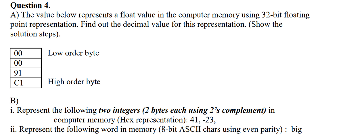 Question 4.
A) The value below represents a float value in the computer memory using 32-bit floating
point representation. Find out the decimal value for this representation. (Show the
solution steps).
00
Low order byte
00
91
C1
High order byte
В)
i. Represent the following two integers (2 bytes each using 2's complement) in
computer memory (Hex representation): 41, -23,
ii. Represent the following word in memory (8-bit ASCII chars using even parity): big
