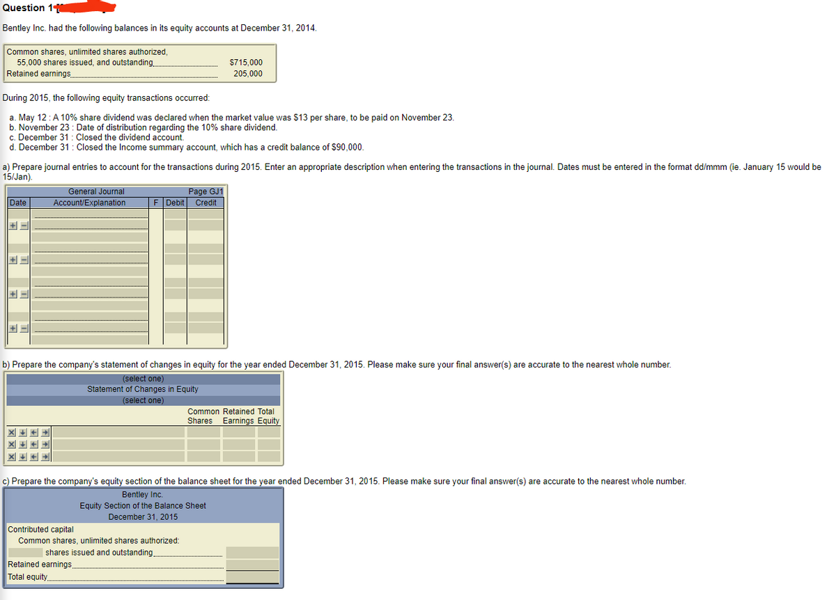 Question 1
Bentley Inc. had the following balances in its equity accounts at December 31, 2014.
Common shares, unlimited shares authorized,
55,000 shares issued, and outstanding.
Retained earnings.
$715,000
205,000
During 2015, the following equity transactions occurred:
a. May 12:A 10% share dividend was declared when the market value was $13 per share, to be paid on November 23.
b. November 23 : Date of distribution regarding the 10% share dividend.
c. December 31: Closed the dividend account.
d. December 31 : Closed the Income summary account, which has a credit balance of $90,000.
a) Prepare journal entries to account for the transactions during 2015. Enter an appropriate description when entering the transactions in the journal. Dates must be entered in the format dd/mmm (ie. January 15 would be
15/Jan).
Page GJ1
F Debit Credit
General Journal
Date
Account/Explanation
+ -
b) Prepare the company's statement of changes in equity for the year ended December 31, 2015. Please make sure your final answer(s) are accurate to the nearest whole number.
(select one)
Statement of Changes in Equity
(select one)
Common Retained Total
Shares Earnings Equity
c) Prepare the company's equity section of the balance sheet for the year ended December 31, 2015. Please make sure your final answer(s) are accurate to the nearest whole number.
Bentley Inc.
Equity Section of the Balance Sheet
December 31, 2015
Contributed capital
Common shares, unlimited shares authorized:
| shares issued and outstanding.
Retained earnings.
Total equity.
