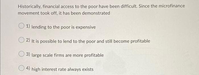 Historically, financial access to the poor have been difficult. Since the microfinance
movement took off, it has been demonstrated
O 1) lending to the poor is expensive
2) It is possible to lend to the poor and still become profitable
3) large scale firms are more profitable
4) high interest rate always exists
